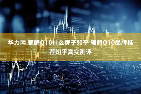 华力网 辅酶Q10什么牌子知乎 辅酶Q10品牌推荐知乎真实测评