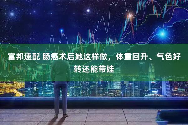 富邦速配 肠癌术后她这样做，体重回升、气色好转还能带娃