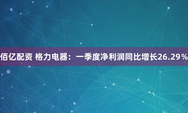 佰亿配资 格力电器：一季度净利润同比增长26.29％