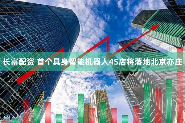 长富配资 首个具身智能机器人4S店将落地北京亦庄