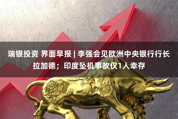 瑞银投资 界面早报 | 李强会见欧洲中央银行行长拉加德；印度坠机事故仅1人幸存