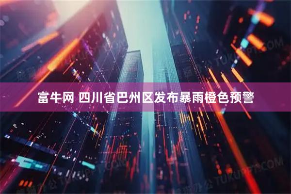 富牛网 四川省巴州区发布暴雨橙色预警