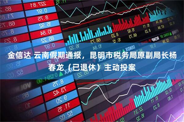 金信达 云南假期通报，昆明市税务局原副局长杨春龙（已退休）主动投案