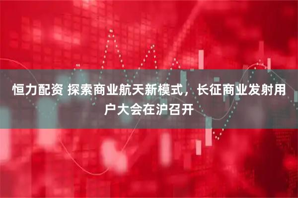 恒力配资 探索商业航天新模式，长征商业发射用户大会在沪召开