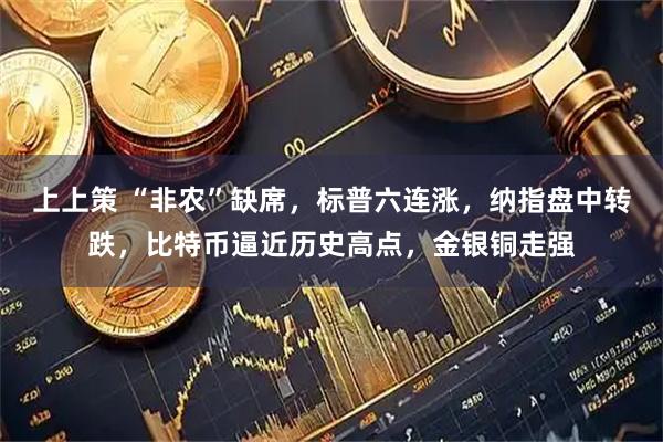 上上策 “非农”缺席，标普六连涨，纳指盘中转跌，比特币逼近历史高点，金银铜走强