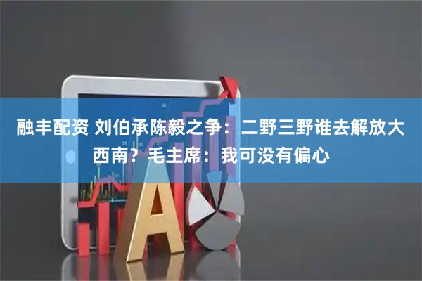 融丰配资 刘伯承陈毅之争:二野三野谁去解放大西南?毛主席:我可没有偏心