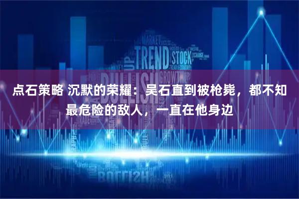 点石策略 沉默的荣耀:吴石直到被枪毙,都不知最危险的敌人,一直在他身边
