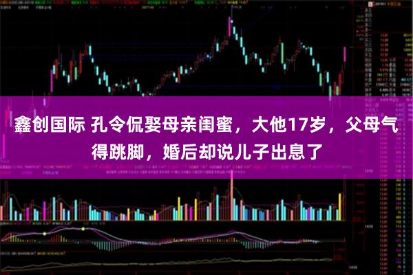 鑫创国际 孔令侃娶母亲闺蜜,大他17岁,父母气得跳脚,婚后却说儿子出息了