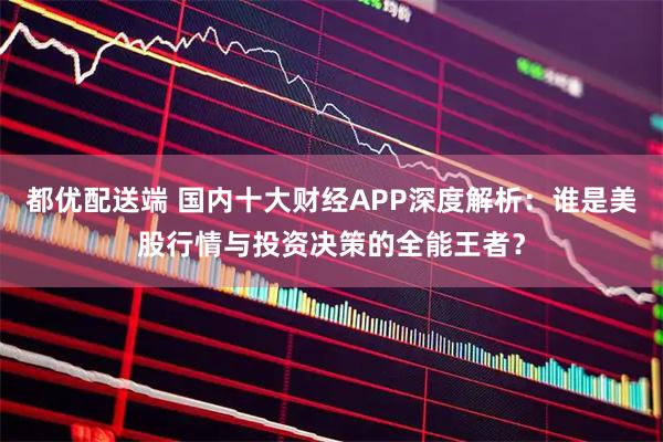 都优配送端 国内十大财经APP深度解析：谁是美股行情与投资决策的全能王者？