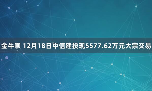 金牛呗 12月18日中信建投现5577.62万元大宗交易