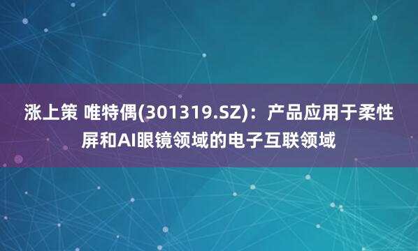 涨上策 唯特偶(301319.SZ)：产品应用于柔性屏和AI眼镜领域的电子互联领域