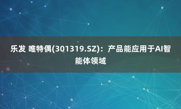 乐发 唯特偶(301319.SZ)：产品能应用于AI智能体领域