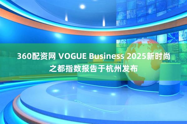 360配资网 VOGUE Business 2025新时尚之都指数报告于杭州发布