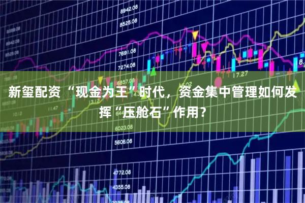 新玺配资 “现金为王”时代，资金集中管理如何发挥“压舱石”作用？