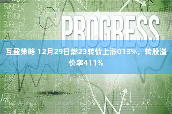 互盈策略 12月29日燃23转债上涨013%，转股溢价率411%
