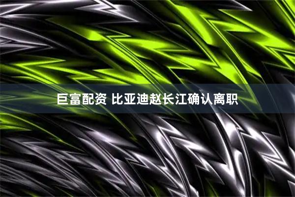 巨富配资 比亚迪赵长江确认离职