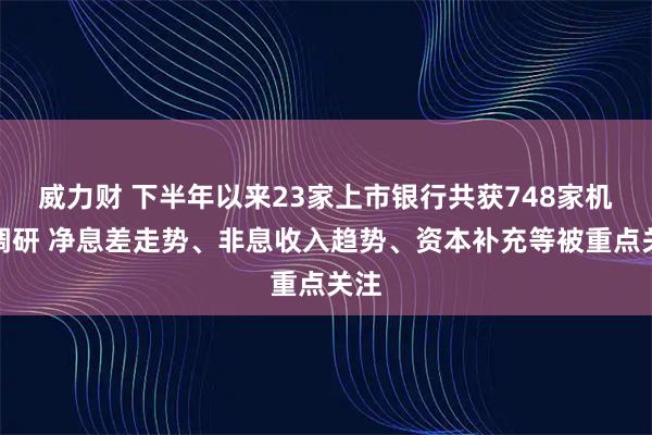 威力财 下半年以来23家上市银行共获748家机构调研 净息差走势、非息收入趋势、资本补充等被重点关注