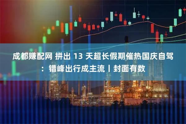 成都赚配网 拼出 13 天超长假期催热国庆自驾:错峰出行成主流丨封面有数